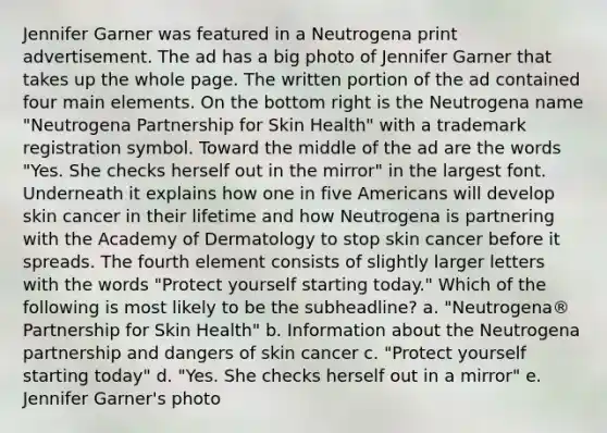 Jennifer Garner was featured in a Neutrogena print advertisement. The ad has a big photo of Jennifer Garner that takes up the whole page. The written portion of the ad contained four main elements. On the bottom right is the Neutrogena name "Neutrogena Partnership for Skin Health" with a trademark registration symbol. Toward the middle of the ad are the words "Yes. She checks herself out in the mirror" in the largest font. Underneath it explains how one in five Americans will develop skin cancer in their lifetime and how Neutrogena is partnering with the Academy of Dermatology to stop skin cancer before it spreads. The fourth element consists of slightly larger letters with the words "Protect yourself starting today." Which of the following is most likely to be the subheadline? a. "Neutrogena® Partnership for Skin Health" b. Information about the Neutrogena partnership and dangers of skin cancer c. "Protect yourself starting today" d. "Yes. She checks herself out in a mirror" e. Jennifer Garner's photo