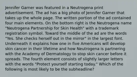 Jennifer Garner was featured in a Neutrogena print advertisement. The ad has a big photo of Jennifer Garner that takes up the whole page. The written portion of the ad contained four main elements. On the bottom right is the Neutrogena name "Neutrogena Partnership for Skin Health" with a trademark registration symbol. Toward the middle of the ad are the words "Yes. She checks herself out in the mirror" in the largest font. Underneath it explains how one in five Americans will develop skin cancer in their lifetime and how Neutrogena is partnering with the Academy of Dermatology to stop skin cancer before it spreads. The fourth element consists of slightly larger letters with the words "Protect yourself starting today." Which of the following is most likely to be the subheadline?