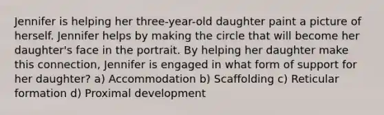 Jennifer is helping her three-year-old daughter paint a picture of herself. Jennifer helps by making the circle that will become her daughter's face in the portrait. By helping her daughter make this connection, Jennifer is engaged in what form of support for her daughter? a) Accommodation b) Scaffolding c) Reticular formation d) Proximal development