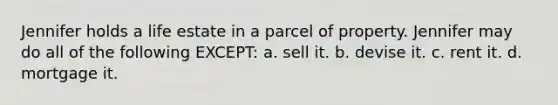 Jennifer holds a life estate in a parcel of property. Jennifer may do all of the following EXCEPT: a. sell it. b. devise it. c. rent it. d. mortgage it.