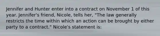 Jennifer and Hunter enter into a contract on November 1 of this year. Jennifer's friend, Nicole, tells her, "The law generally restricts the time within which an action can be brought by either party to a contract." Nicole's statement is: