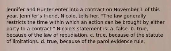 Jennifer and Hunter enter into a contract on November 1 of this year. Jennifer's friend, Nicole, tells her, "The law generally restricts the time within which an action can be brought by either party to a contract." Nicole's statement is: a. false. b. true, because of the law of repudiation. c. true, because of the statute of limitations. d. true, because of the parol evidence rule.