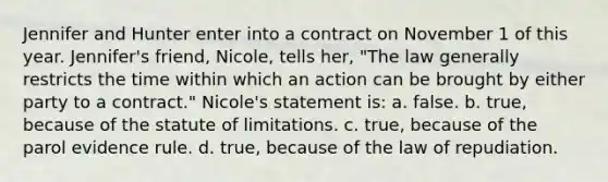 Jennifer and Hunter enter into a contract on November 1 of this year. Jennifer's friend, Nicole, tells her, "The law generally restricts the time within which an action can be brought by either party to a contract." Nicole's statement is: a. false. b. true, because of the statute of limitations. c. true, because of the parol evidence rule. d. true, because of the law of repudiation.