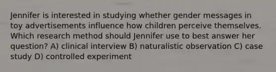 Jennifer is interested in studying whether gender messages in toy advertisements influence how children perceive themselves. Which research method should Jennifer use to best answer her question? A) clinical interview B) naturalistic observation C) case study D) controlled experiment