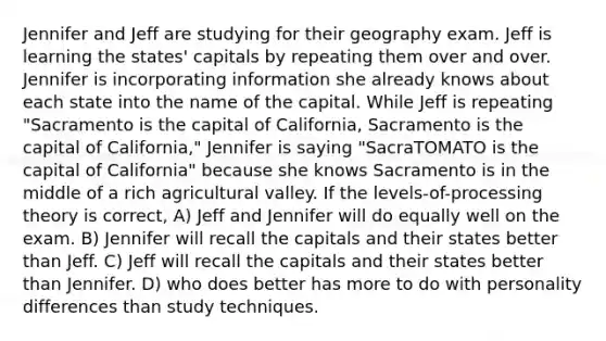 Jennifer and Jeff are studying for their geography exam. Jeff is learning the states' capitals by repeating them over and over. Jennifer is incorporating information she already knows about each state into the name of the capital. While Jeff is repeating "Sacramento is the capital of California, Sacramento is the capital of California," Jennifer is saying "SacraTOMATO is the capital of California" because she knows Sacramento is in the middle of a rich agricultural valley. If the levels-of-processing theory is correct, A) Jeff and Jennifer will do equally well on the exam. B) Jennifer will recall the capitals and their states better than Jeff. C) Jeff will recall the capitals and their states better than Jennifer. D) who does better has more to do with personality differences than study techniques.