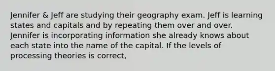 Jennifer & Jeff are studying their geography exam. Jeff is learning states and capitals and by repeating them over and over. Jennifer is incorporating information she already knows about each state into the name of the capital. If the levels of processing theories is correct,