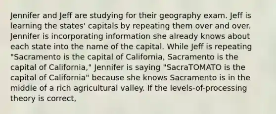 Jennifer and Jeff are studying for their geography exam. Jeff is learning the states' capitals by repeating them over and over. Jennifer is incorporating information she already knows about each state into the name of the capital. While Jeff is repeating "Sacramento is the capital of California, Sacramento is the capital of California," Jennifer is saying "SacraTOMATO is the capital of California" because she knows Sacramento is in the middle of a rich agricultural valley. If the levels-of-processing theory is correct,