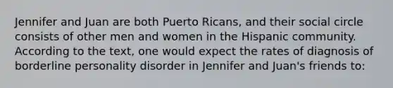 Jennifer and Juan are both Puerto Ricans, and their social circle consists of other men and women in the Hispanic community. According to the text, one would expect the rates of diagnosis of borderline personality disorder in Jennifer and Juan's friends to: