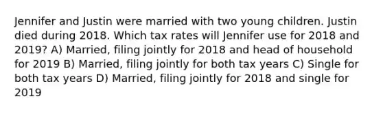 Jennifer and Justin were married with two young children. Justin died during 2018. Which tax rates will Jennifer use for 2018 and 2019? A) Married, filing jointly for 2018 and head of household for 2019 B) Married, filing jointly for both tax years C) Single for both tax years D) Married, filing jointly for 2018 and single for 2019