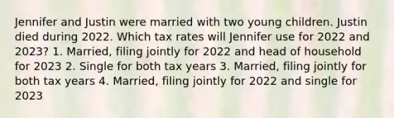 Jennifer and Justin were married with two young children. Justin died during 2022. Which tax rates will Jennifer use for 2022 and 2023? 1. Married, filing jointly for 2022 and head of household for 2023 2. Single for both tax years 3. Married, filing jointly for both tax years 4. Married, filing jointly for 2022 and single for 2023