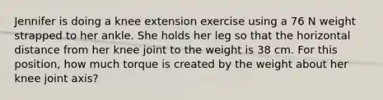 Jennifer is doing a knee extension exercise using a 76 N weight strapped to her ankle. She holds her leg so that the horizontal distance from her knee joint to the weight is 38 cm. For this position, how much torque is created by the weight about her knee joint axis?