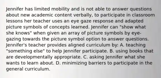 Jennifer has limited mobility and is not able to answer questions about new academic content verbally, to participate in classroom lessons her teacher uses an eye gaze response and adapted picture symbols of concepts learned. Jennifer can "show what she knows" when given an array of picture symbols by eye-gazing towards the picture symbol option to answer questions. Jennifer's teacher provides aligned curriculum by: A. teaching "something else" to help Jennifer participate. B. using books that are developmentally appropriate. C. asking Jennifer what she wants to learn about. D. minimizing barriers to participate in the general curriculum.