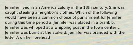 Jennifer lived in an America colony in the 18th century. She was caught stealing a neighbor's clothes. Which of the following would have been a common choice of punishment for Jennifer during this time period a. Jennifer was placed in a brank b. Jennifer was whipped at a whipping post in the town center c. Jennifer was burnt at the stake d. Jennifer was branded with the letter A on her forehead