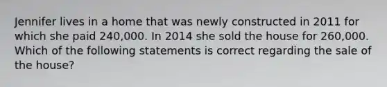 Jennifer lives in a home that was newly constructed in 2011 for which she paid 240,000. In 2014 she sold the house for 260,000. Which of the following statements is correct regarding the sale of the house?