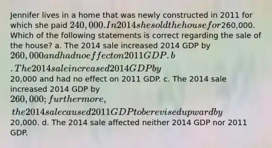 Jennifer lives in a home that was newly constructed in 2011 for which she paid 240,000. In 2014 she sold the house for260,000. Which of the following statements is correct regarding the sale of the house? a. The 2014 sale increased 2014 GDP by 260,000 and had no effect on 2011 GDP. b. The 2014 sale increased 2014 GDP by20,000 and had no effect on 2011 GDP. c. The 2014 sale increased 2014 GDP by 260,000; furthermore, the 2014 sale caused 2011 GDP to be revised upward by20,000. d. The 2014 sale affected neither 2014 GDP nor 2011 GDP.