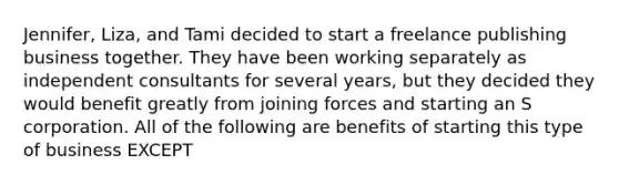 Jennifer, Liza, and Tami decided to start a freelance publishing business together. They have been working separately as independent consultants for several years, but they decided they would benefit greatly from joining forces and starting an S corporation. All of the following are benefits of starting this type of business EXCEPT