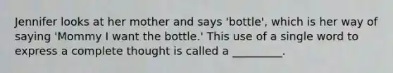 Jennifer looks at her mother and says 'bottle', which is her way of saying 'Mommy I want the bottle.' This use of a single word to express a complete thought is called a _________.