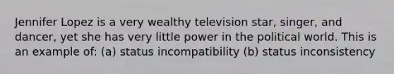 Jennifer Lopez is a very wealthy television star, singer, and dancer, yet she has very little power in the political world. This is an example of: (a) status incompatibility (b) status inconsistency