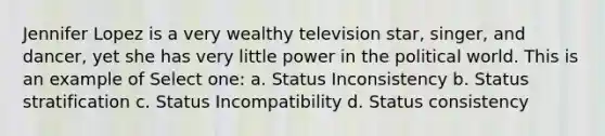 Jennifer Lopez is a very wealthy television star, singer, and dancer, yet she has very little power in the political world. This is an example of Select one: a. Status Inconsistency b. Status stratification c. Status Incompatibility d. Status consistency