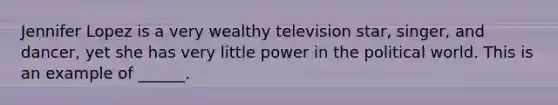 Jennifer Lopez is a very wealthy television star, singer, and dancer, yet she has very little power in the political world. This is an example of ______.