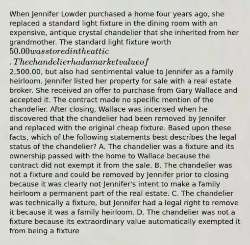 When Jennifer Lowder purchased a home four years ago, she replaced a standard light fixture in the dining room with an expensive, antique crystal chandelier that she inherited from her grandmother. The standard light fixture worth 50.00 was stored in the attic. The chandelier had a market value of2,500.00, but also had sentimental value to Jennifer as a family heirloom. Jennifer listed her property for sale with a real estate broker. She received an offer to purchase from Gary Wallace and accepted it. The contract made no specific mention of the chandelier. After closing, Wallace was incensed when he discovered that the chandelier had been removed by Jennifer and replaced with the original cheap fixture. Based upon these facts, which of the following statements best describes the legal status of the chandelier? A. The chandelier was a fixture and its ownership passed with the home to Wallace because the contract did not exempt it from the sale. B. The chandelier was not a fixture and could be removed by Jennifer prior to closing because it was clearly not Jennifer's intent to make a family heirloom a permanent part of the real estate. C. The chandelier was technically a fixture, but Jennifer had a legal right to remove it because it was a family heirloom. D. The chandelier was not a fixture because its extraordinary value automatically exempted it from being a fixture