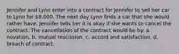 Jennifer and Lynn enter into a contract for Jennifer to sell her car to Lynn for 8,000. The next day Lynn finds a car that she would rather have. Jennifer tells her it is okay if she wants to cancel the contract. The cancellation of the contract would be by: a. novation. b. mutual rescission. c. accord and satisfaction. d. breach of contract.