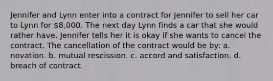 Jennifer and Lynn enter into a contract for Jennifer to sell her car to Lynn for 8,000. The next day Lynn finds a car that she would rather have. Jennifer tells her it is okay if she wants to cancel the contract. The cancellation of the contract would be by: a. novation. b. mutual rescission. c. accord and satisfaction. d. breach of contract.