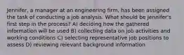 Jennifer, a manager at an engineering firm, has been assigned the task of conducting a job analysis. What should be Jennifer's first step in the process? A) deciding how the gathered information will be used B) collecting data on job activities and working conditions C) selecting representative job positions to assess D) reviewing relevant background information