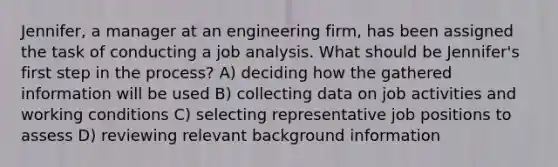 Jennifer, a manager at an engineering firm, has been assigned the task of conducting a job analysis. What should be Jennifer's first step in the process? A) deciding how the gathered information will be used B) collecting data on job activities and working conditions C) selecting representative job positions to assess D) reviewing relevant background information