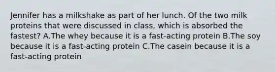 Jennifer has a milkshake as part of her lunch. Of the two milk proteins that were discussed in class, which is absorbed the fastest? A.The whey because it is a fast-acting protein B.The soy because it is a fast-acting protein C.The casein because it is a fast-acting protein