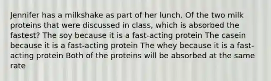 Jennifer has a milkshake as part of her lunch. Of the two milk proteins that were discussed in class, which is absorbed the fastest? The soy because it is a fast-acting protein The casein because it is a fast-acting protein The whey because it is a fast-acting protein Both of the proteins will be absorbed at the same rate