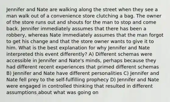 Jennifer and Nate are walking along the street when they see a man walk out of a convenience store clutching a bag. The owner of the store runs out and shouts for the man to stop and come back. Jennifer immediately assumes that there has been a robbery, whereas Nate immediately assumes that the man forgot to get his change and that the store owner wants to give it to him. What is the best explanation for why Jennifer and Nate interpreted this event differently? A) Different schemas were accessible in Jennifer and Nate's minds, perhaps because they had different recent experiences that primed different schemas B) Jennifer and Nate have different personalities C) Jennifer and Nate fell prey to the self-fulfilling prophecy D) Jennifer and Nate were engaged in controlled thinking that resulted in different assumptions about what was going on