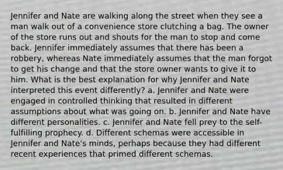 Jennifer and Nate are walking along the street when they see a man walk out of a convenience store clutching a bag. The owner of the store runs out and shouts for the man to stop and come back. Jennifer immediately assumes that there has been a robbery, whereas Nate immediately assumes that the man forgot to get his change and that the store owner wants to give it to him. What is the best explanation for why Jennifer and Nate interpreted this event differently? a. Jennifer and Nate were engaged in controlled thinking that resulted in different assumptions about what was going on. b. Jennifer and Nate have different personalities. c. Jennifer and Nate fell prey to the self-fulfilling prophecy. d. Different schemas were accessible in Jennifer and Nate's minds, perhaps because they had different recent experiences that primed different schemas.