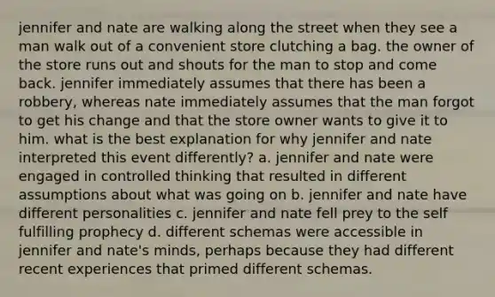 jennifer and nate are walking along the street when they see a man walk out of a convenient store clutching a bag. the owner of the store runs out and shouts for the man to stop and come back. jennifer immediately assumes that there has been a robbery, whereas nate immediately assumes that the man forgot to get his change and that the store owner wants to give it to him. what is the best explanation for why jennifer and nate interpreted this event differently? a. jennifer and nate were engaged in controlled thinking that resulted in different assumptions about what was going on b. jennifer and nate have different personalities c. jennifer and nate fell prey to the self fulfilling prophecy d. different schemas were accessible in jennifer and nate's minds, perhaps because they had different recent experiences that primed different schemas.