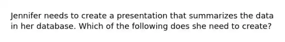 Jennifer needs to create a presentation that summarizes the data in her database. Which of the following does she need to create?