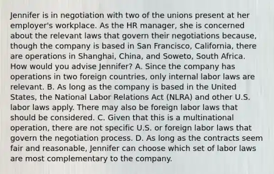 Jennifer is in negotiation with two of the unions present at her employer's workplace. As the HR manager, she is concerned about the relevant laws that govern their negotiations because, though the company is based in San Francisco, California, there are operations in Shanghai, China, and Soweto, South Africa. How would you advise Jennifer? A. Since the company has operations in two foreign countries, only internal labor laws are relevant. B. As long as the company is based in the United States, the National Labor Relations Act (NLRA) and other U.S. labor laws apply. There may also be foreign labor laws that should be considered. C. Given that this is a multinational operation, there are not specific U.S. or foreign labor laws that govern the negotiation process. D. As long as the contracts seem fair and reasonable, Jennifer can choose which set of labor laws are most complementary to the company.