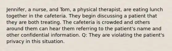 Jennifer, a nurse, and Tom, a physical therapist, are eating lunch together in the cafeteria. They begin discussing a patient that they are both treating. The cafeteria is crowded and others around them can hear them referring to the patient's name and other confidential information. Q: They are violating the patient's privacy in this situation.