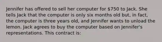 Jennifer has offered to sell her computer for 750 to Jack. She tells Jack that the computer is only six months old but, in fact, the computer is three years old, and Jennifer wants to unload the lemon. Jack agrees to buy the computer based on Jennifer's representations. This contract is: