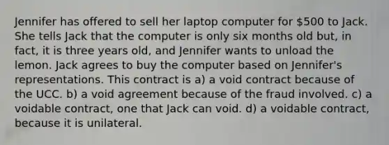 Jennifer has offered to sell her laptop computer for 500 to Jack. She tells Jack that the computer is only six months old but, in fact, it is three years old, and Jennifer wants to unload the lemon. Jack agrees to buy the computer based on Jennifer's representations. This contract is a) a void contract because of the UCC. b) a void agreement because of the fraud involved. c) a voidable contract, one that Jack can void. d) a voidable contract, because it is unilateral.