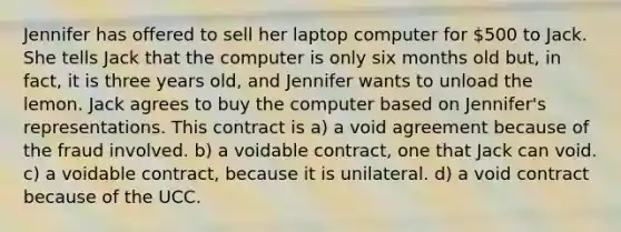 Jennifer has offered to sell her laptop computer for 500 to Jack. She tells Jack that the computer is only six months old but, in fact, it is three years old, and Jennifer wants to unload the lemon. Jack agrees to buy the computer based on Jennifer's representations. This contract is a) a void agreement because of the fraud involved. b) a voidable contract, one that Jack can void. c) a voidable contract, because it is unilateral. d) a void contract because of the UCC.