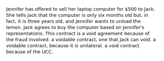 Jennifer has offered to sell her laptop computer for 500 to Jack. She tells Jack that the computer is only six months old but, in fact, it is three years old, and Jennifer wants to unload the lemon. Jack agrees to buy the computer based on Jennifer's representations. This contract is a void agreement because of the fraud involved. a voidable contract, one that Jack can void. a voidable contract, because it is unilateral. a void contract because of the UCC.