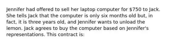 Jennifer had offered to sell her laptop computer for 750 to Jack. She tells Jack that the computer is only six months old but, in fact, it is three years old, and Jennifer wants to unload the lemon. Jack agrees to buy the computer based on Jennifer's representations. This contract is: