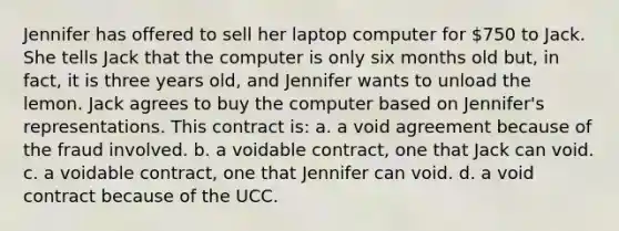 Jennifer has offered to sell her laptop computer for 750 to Jack. She tells Jack that the computer is only six months old but, in fact, it is three years old, and Jennifer wants to unload the lemon. Jack agrees to buy the computer based on Jennifer's representations. This contract is: a. a void agreement because of the fraud involved. b. a voidable contract, one that Jack can void. c. a voidable contract, one that Jennifer can void. d. a void contract because of the UCC.