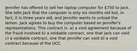 Jennifer has offered to sell her laptop computer for 750 to Jack. She tells Jack that the computer is only six months old but, in fact, it is three years old, and Jennifer wants to unload the lemon. Jack agrees to buy the computer based on Jennifer's representations. This contract is: a) a void agreement because of the fraud involved b) a voidable contract, one that jack can void c) a voidable contract, one that jennifer can void d) a void contract because of the UCC