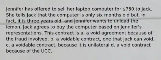 Jennifer has offered to sell her laptop computer for 750 to Jack. She tells Jack that the computer is only six months old but, in fact, it is three years old, and Jennifer wants to unload the lemon. Jack agrees to buy the computer based on Jennifer's representations. This contract is a. a void agreement because of the fraud involved. b. a voidable contract, one that Jack can void. c. a voidable contract, because it is unilateral d. a void contract because of the UCC.