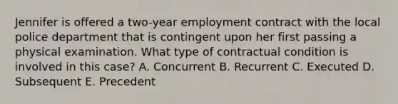 Jennifer is offered a two-year employment contract with the local police department that is contingent upon her first passing a physical examination. What type of contractual condition is involved in this case? A. Concurrent B. Recurrent C. Executed D. Subsequent E. Precedent