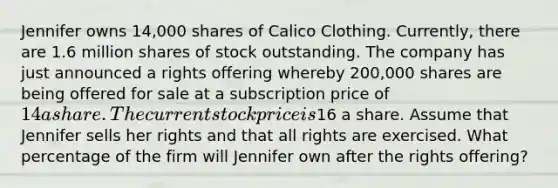 Jennifer owns 14,000 shares of Calico Clothing. Currently, there are 1.6 million shares of stock outstanding. The company has just announced a rights offering whereby 200,000 shares are being offered for sale at a subscription price of 14 a share. The current stock price is16 a share. Assume that Jennifer sells her rights and that all rights are exercised. What percentage of the firm will Jennifer own after the rights offering?