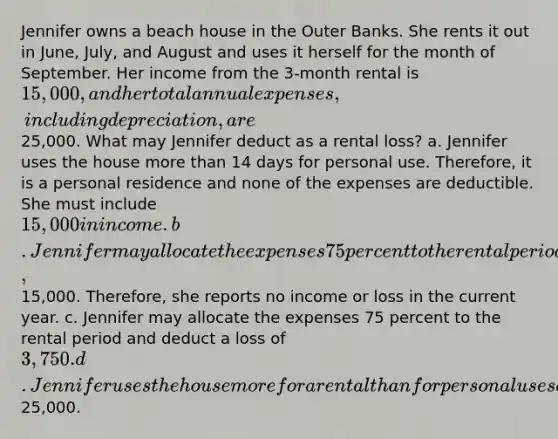 Jennifer owns a beach house in the Outer Banks. She rents it out in June, July, and August and uses it herself for the month of September. Her income from the 3-month rental is 15,000, and her total annual expenses, including depreciation, are25,000. What may Jennifer deduct as a rental loss? a. Jennifer uses the house more than 14 days for personal use. Therefore, it is a personal residence and none of the expenses are deductible. She must include 15,000 in income. b. Jennifer may allocate the expenses 75 percent to the rental period and deduct them only to the extent of the rental income,15,000. Therefore, she reports no income or loss in the current year. c. Jennifer may allocate the expenses 75 percent to the rental period and deduct a loss of 3,750. d. Jennifer uses the house more for a rental than for personal use so she may deduct25,000.