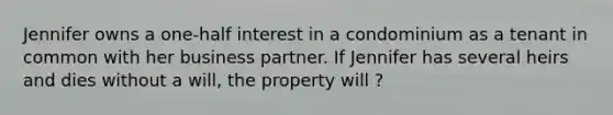 Jennifer owns a one-half interest in a condominium as a tenant in common with her business partner. If Jennifer has several heirs and dies without a will, the property will ?