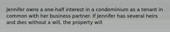 Jennifer owns a one-half interest in a condominium as a tenant in common with her business partner. If Jennifer has several heirs and dies without a will, the property will